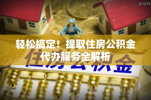 任城轻松搞定！提取住房公积金代办服务全解析