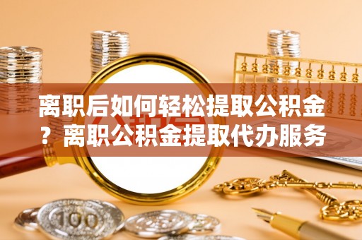 任城离职后如何轻松提取公积金？离职公积金提取代办服务详解