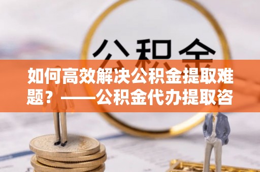 任城如何高效解决公积金提取难题？——公积金代办提取咨询服务指南