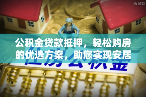 任城公积金贷款抵押，轻松购房的优选方案，助您实现安居梦想