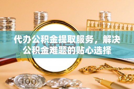 任城代办公积金提取服务，解决公积金难题的贴心选择