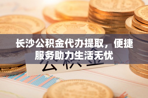任城长沙公积金代办提取，便捷服务助力生活无忧