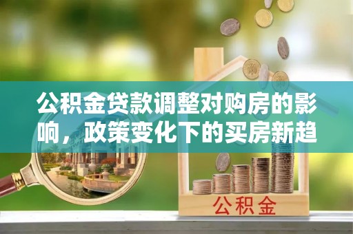 任城公积金贷款调整对购房的影响，政策变化下的买房新趋势