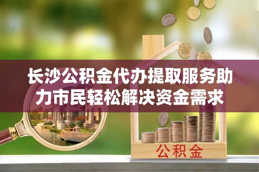 任城长沙公积金代办提取服务助力市民轻松解决资金需求