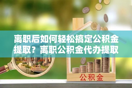 任城离职后如何轻松搞定公积金提取？离职公积金代办提取服务来帮忙
