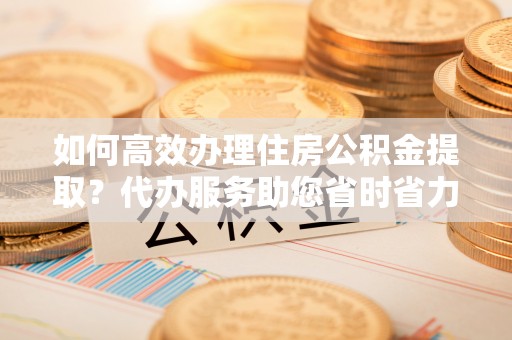 任城如何高效办理住房公积金提取？代办服务助您省时省力