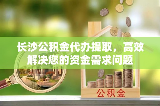 任城长沙公积金代办提取，高效解决您的资金需求问题