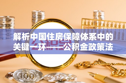 任城解析中国住房保障体系中的关键一环——公积金政策法规的演变与影响