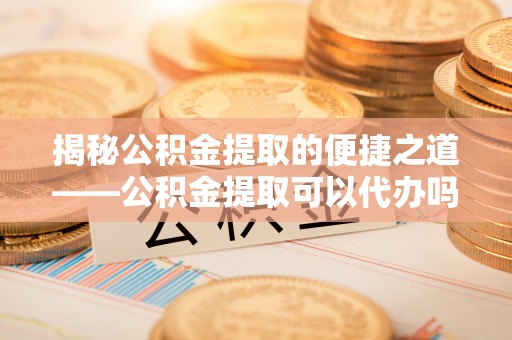 任城揭秘公积金提取的便捷之道——公积金提取可以代办吗？
