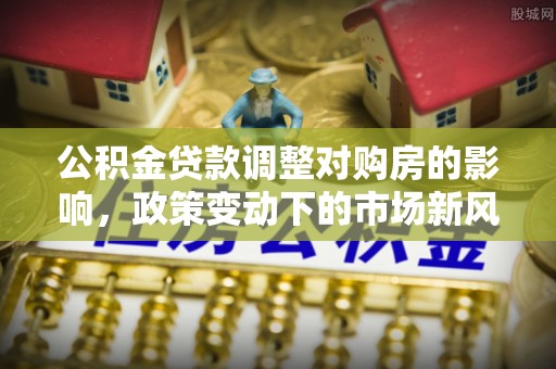 任城公积金贷款调整对购房的影响，政策变动下的市场新风向