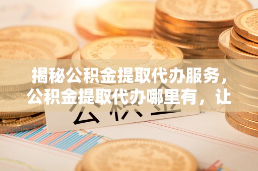 任城揭秘公积金提取代办服务，公积金提取代办哪里有，让你省时省心的解决方案