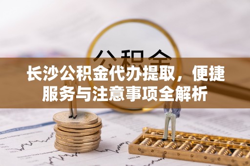 任城长沙公积金代办提取，便捷服务与注意事项全解析