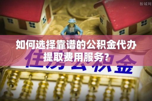 任城如何选择靠谱的公积金代办提取费用服务？