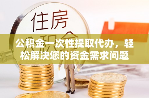 任城公积金一次性提取代办，轻松解决您的资金需求问题