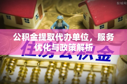 任城公积金提取代办单位，服务优化与政策解析