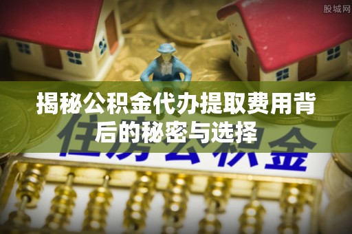 任城揭秘公积金代办提取费用背后的秘密与选择