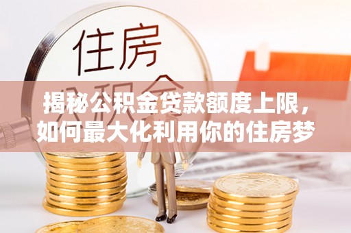 任城揭秘公积金贷款额度上限，如何最大化利用你的住房梦？