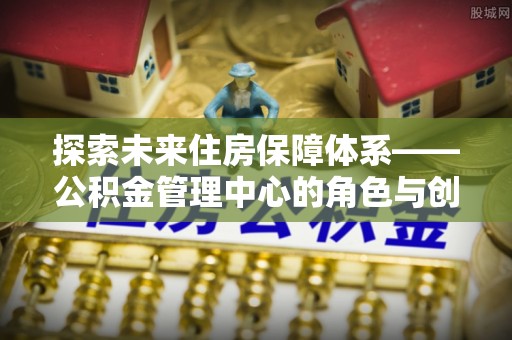 任城探索未来住房保障体系——公积金管理中心的角色与创新