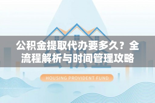 任城公积金提取代办要多久？全流程解析与时间管理攻略