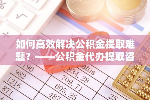 任城如何高效解决公积金提取难题？——公积金代办提取咨询服务全解析