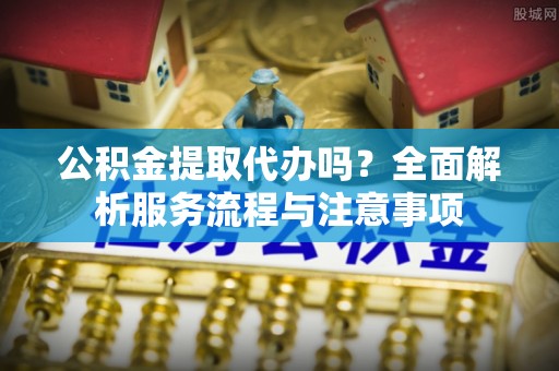 任城公积金提取代办吗？全面解析服务流程与注意事项