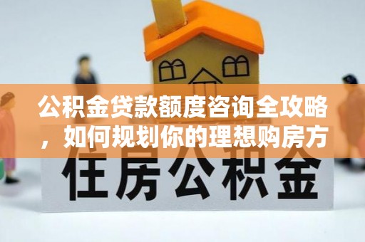任城公积金贷款额度咨询全攻略，如何规划你的理想购房方案
