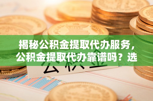 任城揭秘公积金提取代办服务，公积金提取代办靠谱吗？选择需谨慎