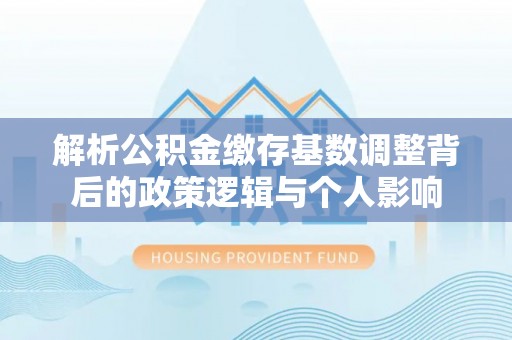 任城解析公积金缴存基数调整背后的政策逻辑与个人影响
