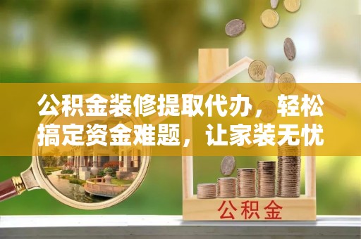 任城公积金装修提取代办，轻松搞定资金难题，让家装无忧