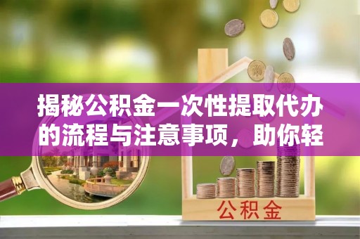 任城揭秘公积金一次性提取代办的流程与注意事项，助你轻松搞定财务规划