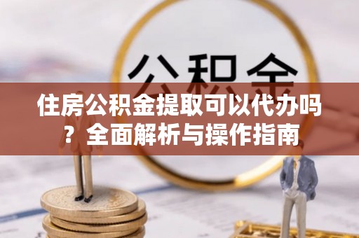 任城住房公积金提取可以代办吗？全面解析与操作指南