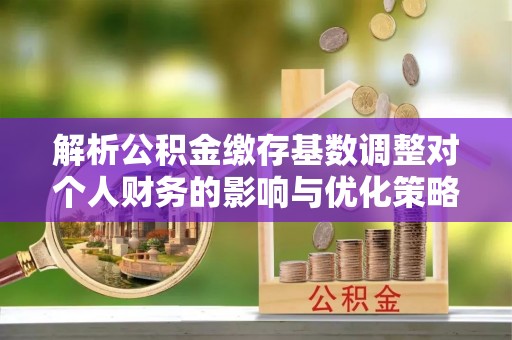 任城解析公积金缴存基数调整对个人财务的影响与优化策略