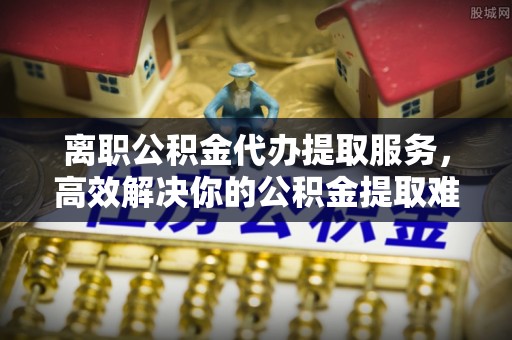 任城离职公积金代办提取服务，高效解决你的公积金提取难题