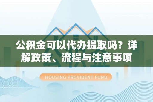 任城公积金可以代办提取吗？详解政策、流程与注意事项