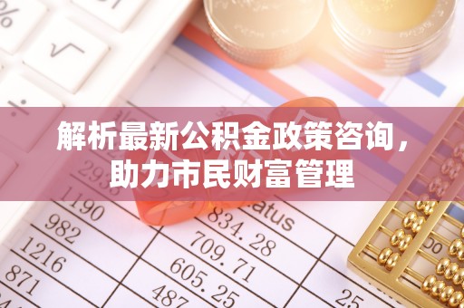 任城解析最新公积金政策咨询，助力市民财富管理