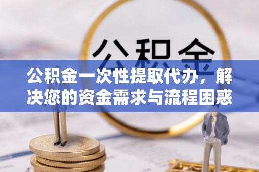 任城公积金一次性提取代办，解决您的资金需求与流程困惑