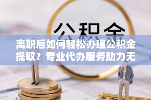 任城离职后如何轻松办理公积金提取？专业代办服务助力无忧