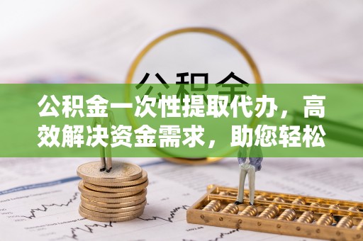 任城公积金一次性提取代办，高效解决资金需求，助您轻松应对生活难题