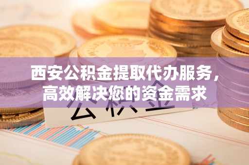 任城西安公积金提取代办服务，高效解决您的资金需求