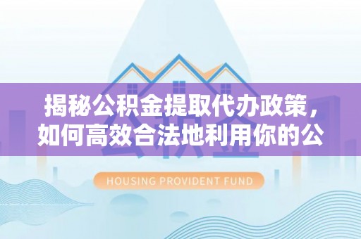 任城揭秘公积金提取代办政策，如何高效合法地利用你的公积金