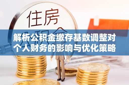 任城解析公积金缴存基数调整对个人财务的影响与优化策略