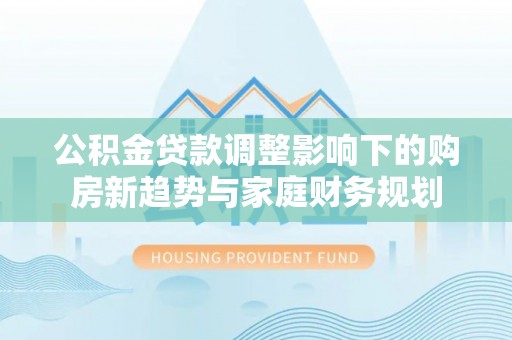 任城公积金贷款调整影响下的购房新趋势与家庭财务规划