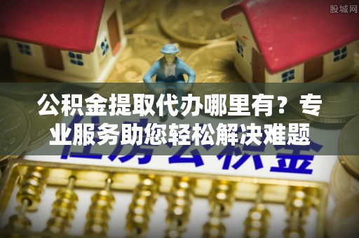 任城公积金提取代办哪里有？专业服务助您轻松解决难题