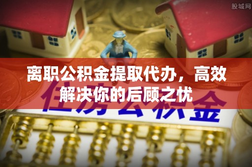 任城离职公积金提取代办，高效解决你的后顾之忧
