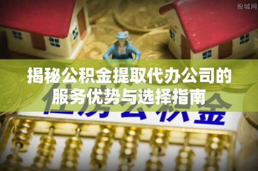 任城揭秘公积金提取代办公司的服务优势与选择指南