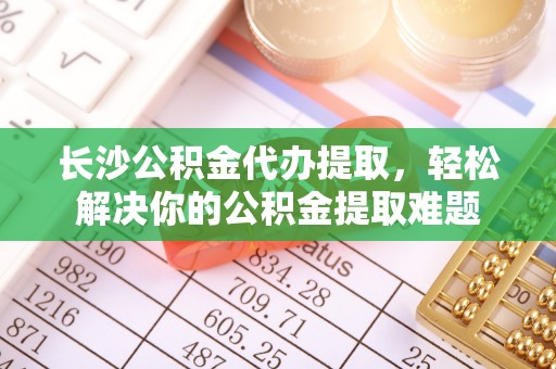 任城长沙公积金代办提取，轻松解决你的公积金提取难题