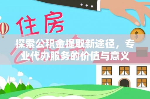 任城探索公积金提取新途径，专业代办服务的价值与意义