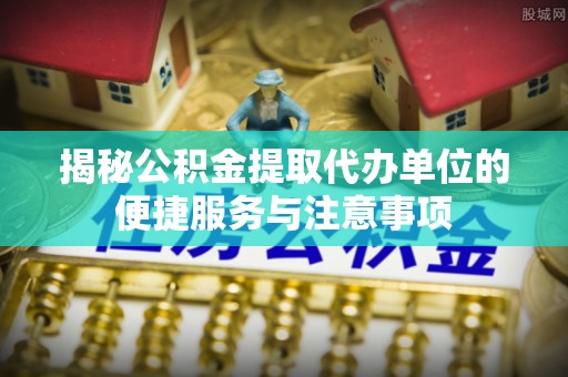 任城揭秘公积金提取代办单位的便捷服务与注意事项
