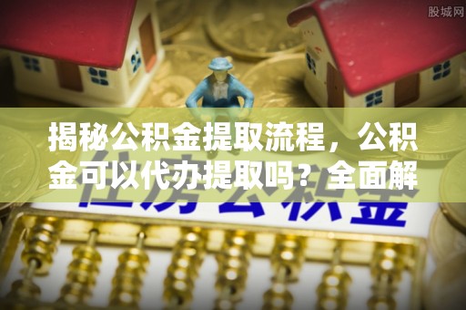 任城揭秘公积金提取流程，公积金可以代办提取吗？全面解析与操作指南
