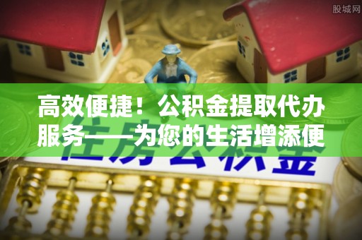 任城高效便捷！公积金提取代办服务——为您的生活增添便利